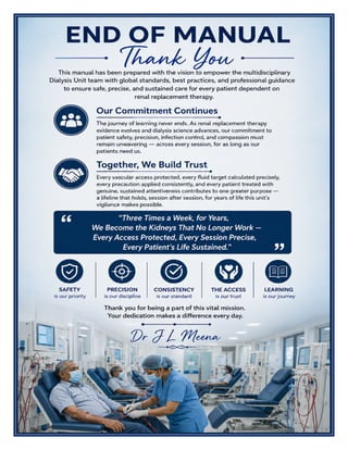 Dialysis Unit Excellence Manual Dr J L Meena
Dialysis Unit Excellence Manual – Dr J L Meena | Page 60
END OF MANUAL
Thank You
This manual has been prepared with the vision to empower the multidisciplinary Dialysis Unit team with global
standards, best practices, and professional guidance to ensure safe, precise, and sustained care for every
patient dependent on renal replacement therapy.
Our Commitment Continues
The journey of learning never ends. As renal replacement therapy evidence evolves and dialysis science
advances, our commitment to patient safety, precision, infection control, and compassion must remain
unwavering — across every session, for as long as our patients need us.
Together, We Build Trust
Every vascular access protected, every fluid target calculated precisely, every precaution applied consistently,
and every patient treated with genuine, sustained attentiveness contributes to one greater purpose — a lifeline
that holds, session after session, for years of life this unit's vigilance makes possible.
“Three Times a Week, for Years, We Become the Kidneys That No Longer Work — Every Access
Protected, Every Session Precise, Every Patient's Life Sustained.”
REMEMBER: Safety is our priority • Precision is our discipline • Consistency is our standard • The access is
our trust • Learning is our journey
Thank you for being a part of this vital mission. Your dedication makes a difference every day.
Dr J L Meena
 