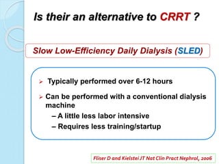 Is their an alternative to CRRT ?
 Typically performed over 6-12 hours
 Can be performed with a conventional dialysis
machine
– A little less labor intensive
– Requires less training/startup
Fliser D and KielsteiJT Nat Clin Pract Nephrol, 2006
Slow Low-Efficiency Daily Dialysis (SLED)
 