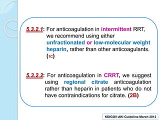 5.3.2.1: For anticoagulation in intermittent RRT,
we recommend using either
unfractionated or low-molecular weight
heparin, rather than other anticoagulants.
(1C)
5.3.2.2: For anticoagulation in CRRT, we suggest
using regional citrate anticoagulation
rather than heparin in patients who do not
have contraindications for citrate. (2B)
KDIGO® AKI Guideline March 2012
 