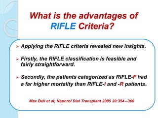 What is the advantages of
RIFLE Criteria?
 Applying the RIFLE criteria revealed new insights.
 Firstly, the RIFLE classification is feasible and
fairly straightforward.
 Secondly, the patients categorized as RIFLE-F had
a far higher mortality than RIFLE-I and -R patients.
Max Bell et al; Nephrol Dial Transplant 2005 20:354 –360
 