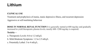 Lithium
CLINICAL USE
Treatment and prophylaxis of mania, manic depressive illness, and recurrent depression
Aggressive or self-mutilating behaviour
DOSE IN NORMAL RENAL FUNCTION It is generally started at 600 mg/day and gradually
increased to yield therapeutic plasma levels; mostly 600–1200 mg/day is required.
Toxicity—
a. Therapeutic Levels: 0.6 to 1.2 mEq/L
b. Mild-Moderate Symptoms: 1.5 to 2.5 mEq/L
c. Potentially Lethal: 3 to 4 mEq/L.
 