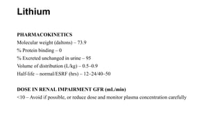 Lithium
PHARMACOKINETICS
Molecular weight (daltons) – 73.9
% Protein binding – 0
% Excreted unchanged in urine – 95
Volume of distribution (L/kg) – 0.5–0.9
Half-life – normal/ESRF (hrs) – 12–24/40–50
DOSE IN RENAL IMPAIRMENT GFR (mL/min)
<10 – Avoid if possible, or reduce dose and monitor plasma concentration carefully
 