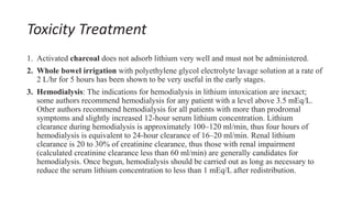 Toxicity Treatment
1. Activated charcoal does not adsorb lithium very well and must not be administered.
2. Whole bowel irrigation with polyethylene glycol electrolyte lavage solution at a rate of
2 L/hr for 5 hours has been shown to be very useful in the early stages.
3. Hemodialysis: The indications for hemodialysis in lithium intoxication are inexact;
some authors recommend hemodialysis for any patient with a level above 3.5 mEq/L.
Other authors recommend hemodialysis for all patients with more than prodromal
symptoms and slightly increased 12-hour serum lithium concentration. Lithium
clearance during hemodialysis is approximately 100–120 ml/min, thus four hours of
hemodialysis is equivalent to 24-hour clearance of 16–20 ml/min. Renal lithium
clearance is 20 to 30% of creatinine clearance, thus those with renal impairment
(calculated creatinine clearance less than 60 ml/min) are generally candidates for
hemodialysis. Once begun, hemodialysis should be carried out as long as necessary to
reduce the serum lithium concentration to less than 1 mEq/L after redistribution.
 