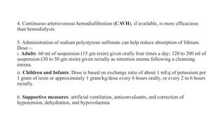 4. Continuous arteriovenous hemodiafiltration (CAVH), if available, is more efficacious
than hemodialysis.
5. Administration of sodium polystyrene sulfonate can help reduce absorption of lithium.
Dose—
i. Adults: 60 ml of suspension (15 gm resin) given orally four times a day; 120 to 200 ml of
suspension (30 to 50 gm resin) given rectally as retention enema following a cleansing
enema.
ii. Children and Infants: Dose is based on exchange ratio of about 1 mEq of potassium per
1 gram of resin or approximately 1 gram/kg/dose every 6 hours orally, or every 2 to 6 hours
rectally.
6. Supportive measures: artificial ventilation, anticonvulsants, and correction of
hypotension, dehydration, and hypovolaemia
 