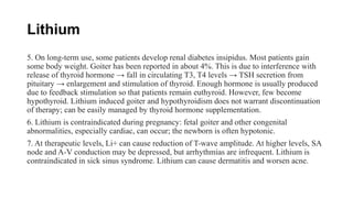 Lithium
5. On long-term use, some patients develop renal diabetes insipidus. Most patients gain
some body weight. Goiter has been reported in about 4%. This is due to interference with
release of thyroid hormone → fall in circulating T3, T4 levels → TSH secretion from
pituitary → enlargement and stimulation of thyroid. Enough hormone is usually produced
due to feedback stimulation so that patients remain euthyroid. However, few become
hypothyroid. Lithium induced goiter and hypothyroidism does not warrant discontinuation
of therapy; can be easily managed by thyroid hormone supplementation.
6. Lithium is contraindicated during pregnancy: fetal goiter and other congenital
abnormalities, especially cardiac, can occur; the newborn is often hypotonic.
7. At therapeutic levels, Li+ can cause reduction of T-wave amplitude. At higher levels, SA
node and A-V conduction may be depressed, but arrhythmias are infrequent. Lithium is
contraindicated in sick sinus syndrome. Lithium can cause dermatitis and worsen acne.
 