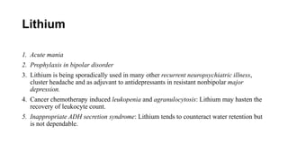Lithium
1. Acute mania
2. Prophylaxis in bipolar disorder
3. Lithium is being sporadically used in many other recurrent neuropsychiatric illness,
cluster headache and as adjuvant to antidepressants in resistant nonbipolar major
depression.
4. Cancer chemotherapy induced leukopenia and agranulocytosis: Lithium may hasten the
recovery of leukocyte count.
5. Inappropriate ADH secretion syndrome: Lithium tends to counteract water retention but
is not dependable.
 