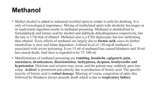 Methanol
• Methyl alcohol is added to industrial rectified spirit to render it unfit for drinking. It is
only of toxicological importance. Mixing of methylated spirit with alcoholic beverages or
its inadvertent ingestion results in methanol poisoning. Methanol is metabolized to
formaldehyde and formic acid by alcohol and aldehyde dehydrogenases respectively, but
the rate is 1/7th that of ethanol. Methanol also is a CNS depressant, but less inebriating
than ethanol. Toxic effects of methanol are largely due to formic acid, since its further
metabolism is slow and folate dependent. A blood level of >50 mg/dl methanol is
associated with severe poisoning. Even 15 ml of methanol has caused blindness and 30 ml
has caused death; fatal dose is regarded to be 75–100 ml.
• Manifestations of methanol poisoning are vomiting, headache, epigastric pain,
uneasiness, drunkenness, disorientation, tachypnoea, dyspnea, bradycardia and
hypotension. Delirium and seizures may occur, and the patient may suddenly pass into
coma. Acidosis is prominent and entirely due to production of formic acid. The specific
toxicity of formic acid is retinal damage. Blurring of vision, congestion of optic disc
followed by blindness always precede death which is due to respiratory failure.
 