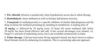 5. Pot. chloride infusion is needed only when hypokalemia occurs due to alkali therapy.
6. Hemodialysis: clears methanol as well as formate and hastens recovery.
7. Fomepizole (4-methylpyrazole) is a specific inhibitor of alcohol dehydrogenase and the
drug of choice for methanol poisoning by retarding its metabolism. A loading dose of
15 mg/kg i.v. followed by 10 mg/kg every 12 hours till serum methanol falls below
20 mg/dl, has been found effective and safe. It has several advantages over ethanol, viz.
longer t½ and lack of inebriating action, but is not available commercially in India.
8. Folate therapy: Calcium leucovorin 50 mg injected 6 hourly has been shown to reduce
blood formate levels by enhancing its oxidation. This is a promising adjuvant approach
 