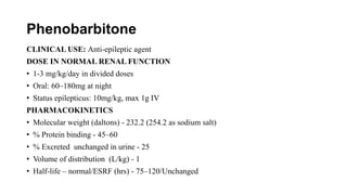 Phenobarbitone
CLINICAL USE: Anti-epileptic agent
DOSE IN NORMAL RENAL FUNCTION
• 1-3 mg/kg/day in divided doses
• Oral: 60–180mg at night
• Status epilepticus: 10mg/kg, max 1g IV
PHARMACOKINETICS
• Molecular weight (daltons) - 232.2 (254.2 as sodium salt)
• % Protein binding - 45–60
• % Excreted unchanged in urine - 25
• Volume of distribution (L/kg) - 1
• Half-life – normal/ESRF (hrs) - 75–120/Unchanged
 