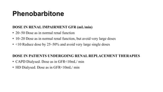 Phenobarbitone
DOSE IN RENAL IMPAIRMENT GFR (mL/min)
• 20–50 Dose as in normal renal function
• 10–20 Dose as in normal renal function, but avoid very large doses
• <10 Reduce dose by 25–50% and avoid very large single doses
DOSE IN PATIENTS UNDERGOING RENAL REPLACEMENT THERAPIES
• CAPD Dialysed. Dose as in GFR<10mL/ min
• HD Dialysed. Dose as in GFR<10mL/ min
 