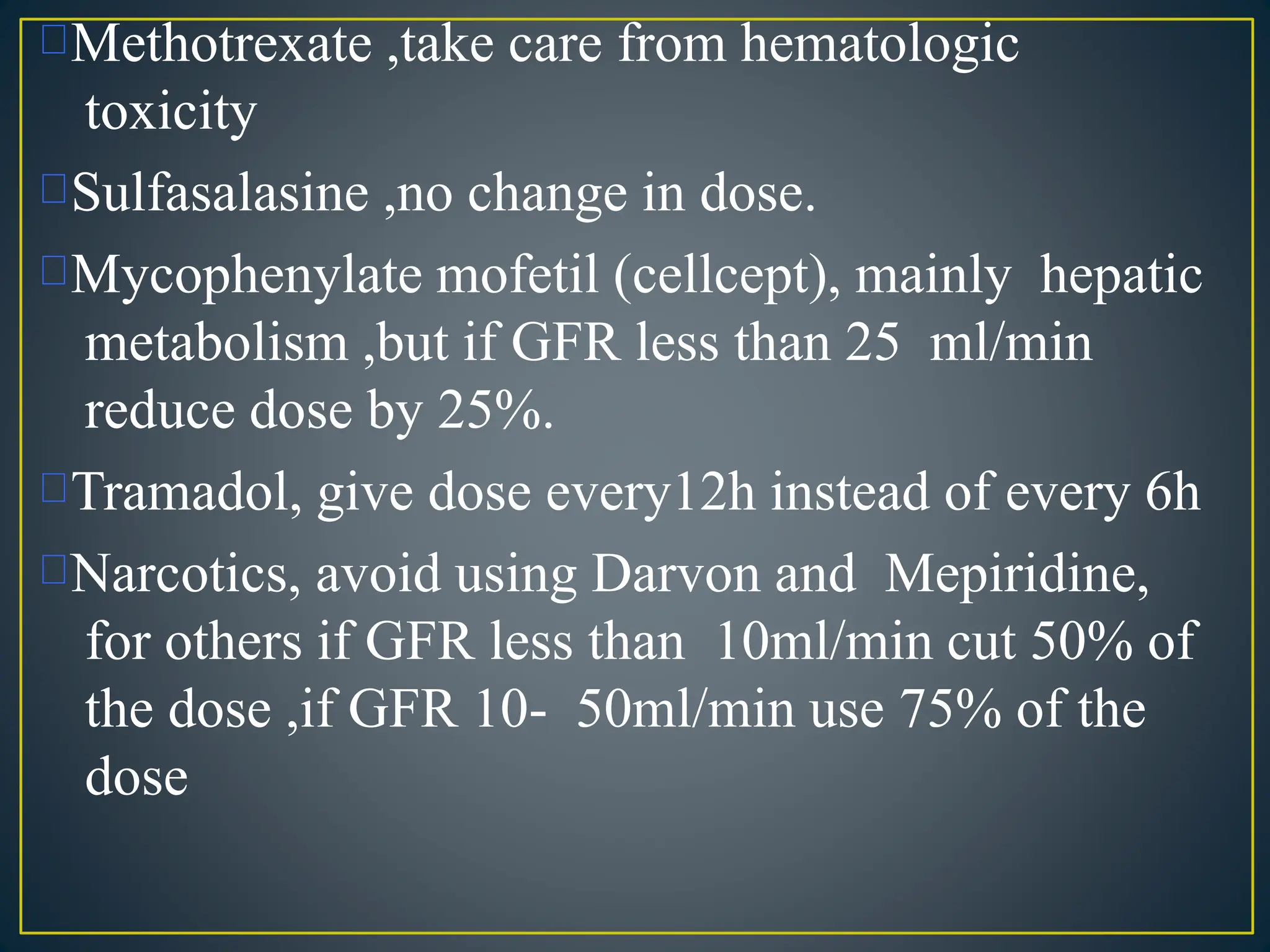 Methotrexate ,take care from hematologic
toxicity
Sulfasalasine ,no change in dose.
Mycophenylate mofetil (cellcept), mainly hepatic
metabolism ,but if GFR less than 25 ml/min
reduce dose by 25%.
Tramadol, give dose every12h instead of every 6h
Narcotics, avoid using Darvon and Mepiridine,
for others if GFR less than 10ml/min cut 50% of
the dose ,if GFR 10- 50ml/min use 75% of the
dose
 
