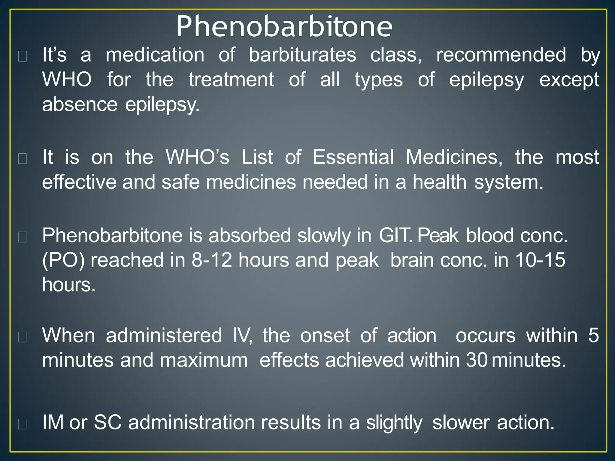 It’s a medication of barbiturates class, recommended by
WHO for the treatment of all types of epilepsy except
absence epilepsy.
It is on the WHO’s List of Essential Medicines, the most
effective and safe medicines needed in a health system.
Phenobarbitone is absorbed slowly in GIT. Peak blood conc.
(PO) reached in 8-12 hours and peak brain conc. in 10-15
hours.
When administered IV, the onset of action occurs within 5
minutes and maximum effects achieved within 30 minutes.
IM or SC administration results in a slightly slower action.
 
