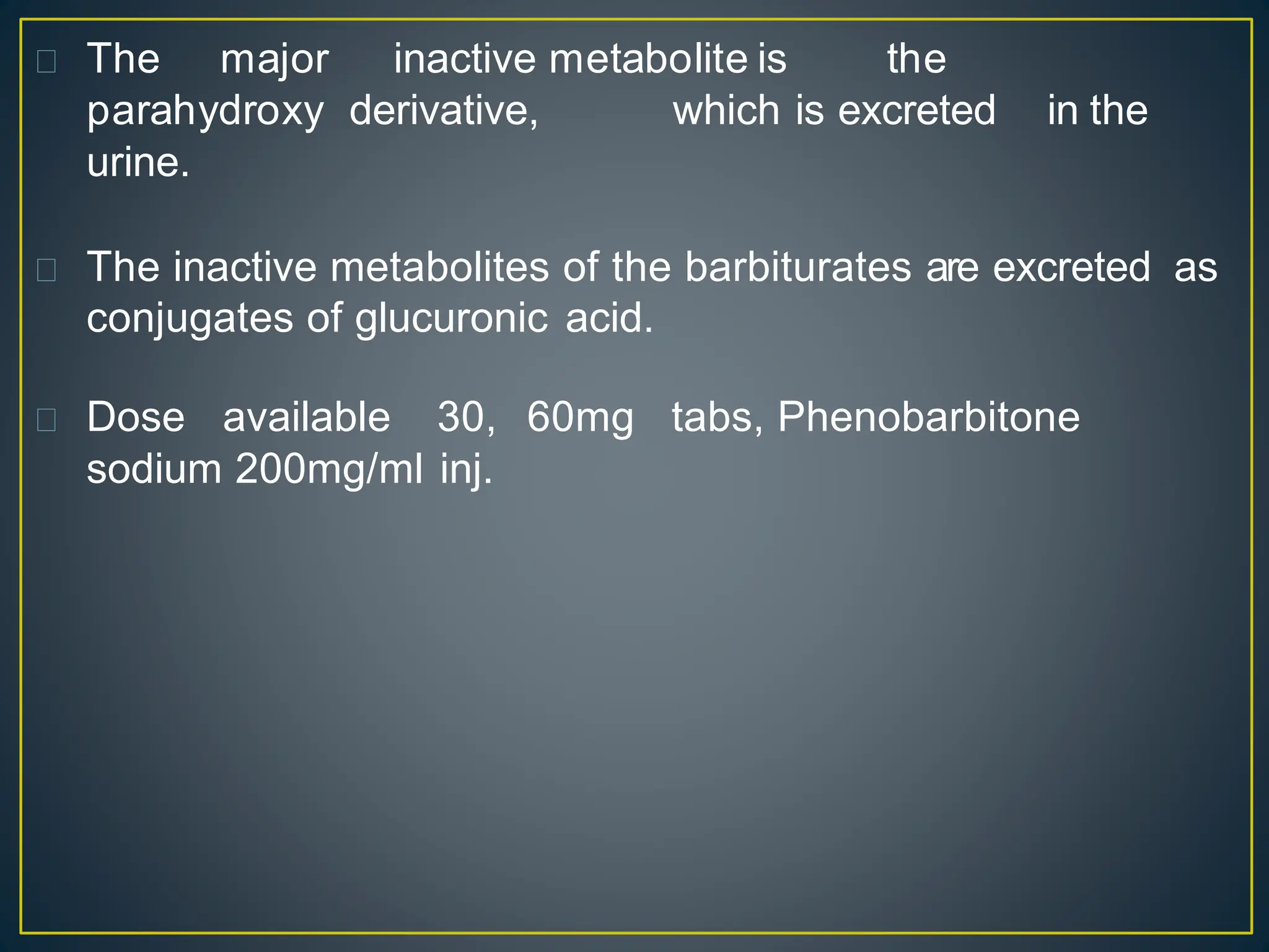 The major inactive metabolite is the
parahydroxy derivative, which is excreted in the
urine.
The inactive metabolites of the barbiturates are excreted as
conjugates of glucuronic acid.
Dose available 30, 60mg tabs, Phenobarbitone
sodium 200mg/ml inj.
 