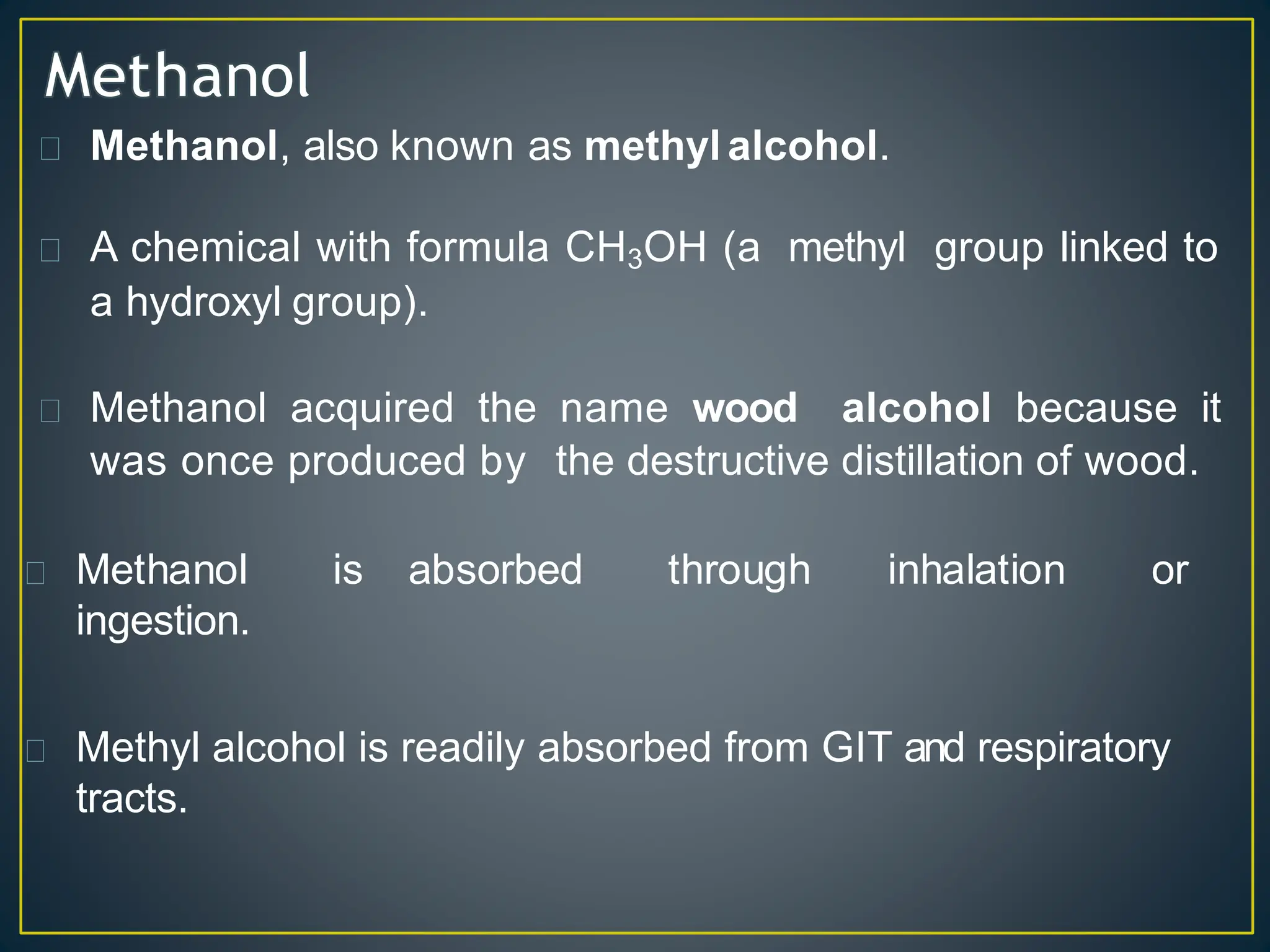 Methanol, also known as methyl alcohol.
A chemical with formula CH3OH (a methyl group linked to
a hydroxyl group).
Methanol acquired the name wood alcohol because it
was once produced by the destructive distillation of wood.
Methanol is absorbed through inhalation or
ingestion.
Methyl alcohol is readily absorbed from GIT and respiratory
tracts.
 