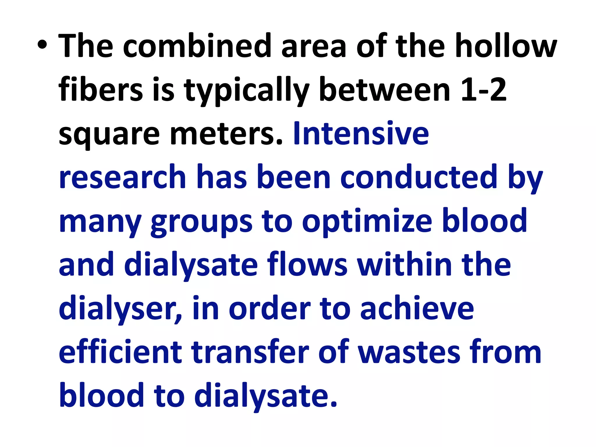 • The combined area of the hollow
fibers is typically between 1-2
square meters. Intensive
research has been conducted by
many groups to optimize blood
and dialysate flows within the
dialyser, in order to achieve
efficient transfer of wastes from
blood to dialysate.
 