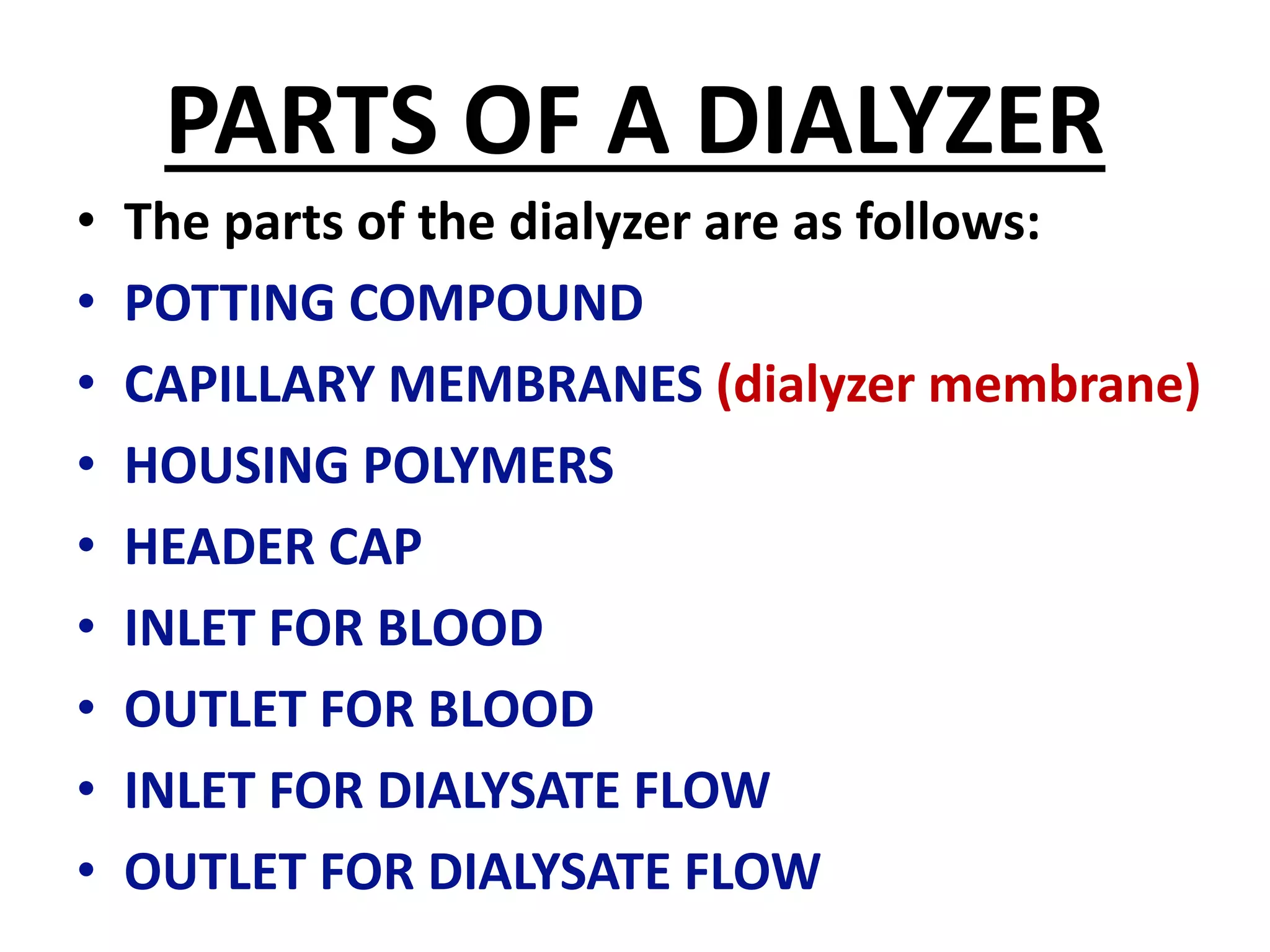 PARTS OF A DIALYZER
• The parts of the dialyzer are as follows:
• POTTING COMPOUND
• CAPILLARY MEMBRANES (dialyzer membrane)
• HOUSING POLYMERS
• HEADER CAP
• INLET FOR BLOOD
• OUTLET FOR BLOOD
• INLET FOR DIALYSATE FLOW
• OUTLET FOR DIALYSATE FLOW
 