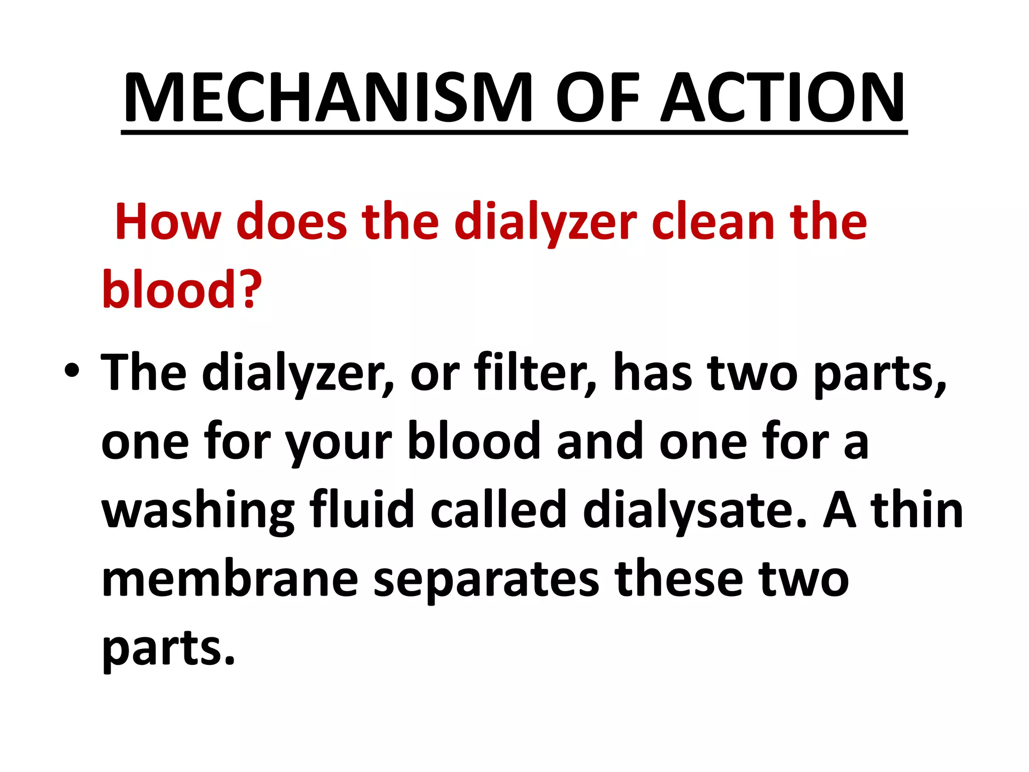 MECHANISM OF ACTION
How does the dialyzer clean the
blood?
• The dialyzer, or filter, has two parts,
one for your blood and one for a
washing fluid called dialysate. A thin
membrane separates these two
parts.
 