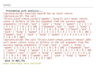CARDS
Proceeding with analysis...
lib/card.ex:16: Function main/0 has no local return
lib/card.ex:17: The call
'Elixir.Card':check_cards({'spades','king'}) will never return
since it differs in the 1st argument from the success typing
arguments: ({'club','ace' | 'jack' | 'king' | 'queen' | 2 | 3 | 4
| 5 | 6 | 7 | 8 | 9 | 10} | {'diamond','ace' | 'jack' | 'king' |
'queen' | 2 | 3 | 4 | 5 | 6 | 7 | 8 | 9 | 10} | {'heart','ace' |
'jack' | 'king' | 'queen' | 2 | 3 | 4 | 5 | 6 | 7 | 8 | 9 | 10} |
{'spade','ace' | 'jack' | 'king' | 'queen' | 2 | 3 | 4 | 5 | 6 |
7 | 8 | 9 | 10})
lib/card.ex:18: The call 'Elixir.Card':check_cards({'rubies',10})
will never return since it differs in the 1st argument from the
success typing arguments: ({'club','ace' | 'jack' | 'king' |
'queen' | 2 | 3 | 4 | 5 | 6 | 7 | 8 | 9 | 10} | {'diamond','ace'
| 'jack' | 'king' | 'queen' | 2 | 3 | 4 | 5 | 6 | 7 | 8 | 9 | 10}
| {'heart','ace' | 'jack' | 'king' | 'queen' | 2 | 3 | 4 | 5 | 6
| 7 | 8 | 9 | 10} | {'spade','ace' | 'jack' | 'king' | 'queen' |
2 | 3 | 4 | 5 | 6 | 7 | 8 | 9 | 10})
done in 0m1.75s
done (warnings were emitted)
 