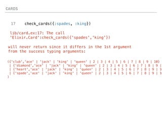CARDS
17 check_cards({:spades, :king})
lib/card.ex:17: The call
'Elixir.Card':check_cards({'spades','king'})
will never return since it differs in the 1st argument
from the success typing arguments:
({'club','ace' | 'jack' | 'king' | 'queen' | 2 | 3 | 4 | 5 | 6 | 7 | 8 | 9 | 10}
| {'diamond','ace' | 'jack' | 'king' | 'queen' | 2 | 3 | 4 | 5 | 6 | 7 | 8 | 9 |
| {'heart','ace' | 'jack' | 'king' | 'queen' | 2 | 3 | 4 | 5 | 6 | 7 | 8 | 9 | 10
| {'spade','ace' | 'jack' | 'king' | 'queen' | 2 | 3 | 4 | 5 | 6 | 7 | 8 | 9 | 10
)
 