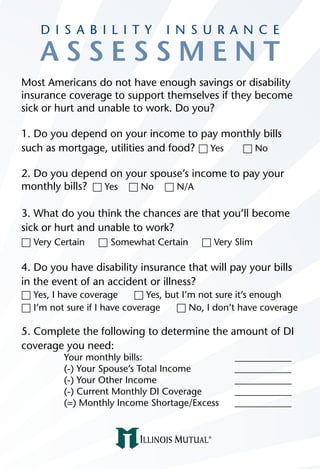D I S A B I L I T Y          I N S U R A N C E

    ASSESSMENT
Most Americans do not have enough savings or disability
insurance coverage to support themselves if they become
sick or hurt and unable to work. Do you?

1. Do you depend on your income to pay monthly bills
such as mortgage, utilities and food? h Yes h No

2. Do you depend on your spouse’s income to pay your
monthly bills? h Yes h No h N/A

3. What do you think the chances are that you’ll become
sick or hurt and unable to work?
h Very Certain   h Somewhat Certain      h Very Slim

4. Do you have disability insurance that will pay your bills
in the event of an accident or illness?
h Yes, I have coverage     h Yes, but I’m not sure it’s enough
h I’m not sure if I have coverage   h No, I don’t have coverage

5. Complete the following to determine the amount of DI
coverage you need:
         Your monthly bills:                    ____________
         (-) Your Spouse’s Total Income         ____________
         (-) Your Other Income                  ____________
         (-) Current Monthly DI Coverage        ____________
         (=) Monthly Income Shortage/Excess     ____________
 