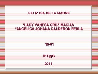 FELIZ DIA DE LA MADREFELIZ DIA DE LA MADRE
*LADY VANESA CRUZ MACIAS*LADY VANESA CRUZ MACIAS
*ANGELICA JOHANA CALDERON FERLA*ANGELICA JOHANA CALDERON FERLA
10-0110-01
IET@GIET@G
20142014
 