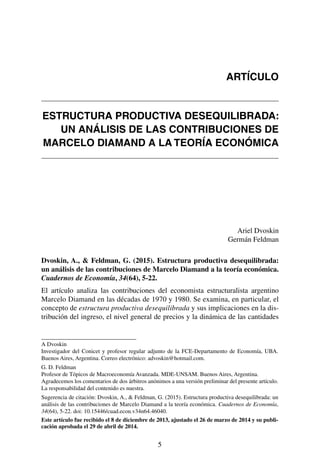 5
ESTRUCTURA PRODUCTIVA DESEQUILIBRADA:
UN ANÁLISIS DE LAS CONTRIBUCIONES DE
MARCELO DIAMAND A LA TEORÍA ECONÓMICA
Ariel Dvoskin
Germán Feldman
Dvoskin, A., & Feldman, G. (2015). Estructura productiva desequilibrada:
un análisis de las contribuciones de Marcelo Diamand a la teoría económica.
Cuadernos de Economía, 34(64), 5-22.
El artículo analiza las contribuciones del economista estructuralista argentino
Marcelo Diamand en las décadas de 1970 y 1980. Se examina, en particular, el
concepto de estructura productiva desequilibrada y sus implicaciones en la dis-
tribución del ingreso, el nivel general de precios y la dinámica de las cantidades
A Dvoskin
Investigador del Conicet y profesor regular adjunto de la FCE-Departamento de Economía, UBA.
Buenos Aires, Argentina. Correo electrónico: advoskin@hotmail.com.
G. D. Feldman
Profesor de Tópicos de Macroeconomía Avanzada. MDE-UNSAM. Buenos Aires, Argentina.
Agradecemos los comentarios de dos árbitros anónimos a una versión preliminar del presente artículo.
La responsabilidad del contenido es nuestra.
Sugerencia de citación: Dvoskin, A., & Feldman, G. (2015). Estructura productiva desequilibrada: un
análisis de las contribuciones de Marcelo Diamand a la teoría económica. Cuadernos de Economía,
34(64), 5-22. doi: 10.15446/cuad.econ.v34n64.46040.
Este artículo fue recibido el 8 de diciembre de 2013, ajustado el 26 de marzo de 2014 y su publi-
cación aprobada el 29 de abril de 2014.
ARTÍCULO
 
