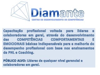 DiamanteCENTRO DE DESENVOLVIMENTO DE COMPETÊNCIASCapacitação profissional voltada para lideres e colaboradores em geral, através do desenvolvimento das COMPETÊNCIAS COMPORTAMENTAIS E EMOCIONAIS básicas indispensáveis para a melhoria do desempenho profissional com base nos ensinamentos da PNL e Coaching. PÚBLICO ALVO: Líderes de qualquer nível gerencial e colaboradores em geral.