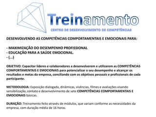 TreinamentoCENTRO DE DESENVOLVIMENTO DE COMPETÊNCIASDESENVOLVENDO AS COMPETÊNCIAS COMPORTAMENTAIS E EMOCIONAIS PARA:- MAXIMIZAÇÃO DO DESEMPENHO PROFISSIONAL- EDUCAÇÃO PARA A SAÚDE EMOCIONAL.- (...)OBJETIVO: Capacitar líderes e colaboradores a desenvolverem e utilizarem as COMPETÊNCIAS COMPORTAMENTAIS E EMOCIONAIS para potencializar o seu desempenho e alcançar os resultados e metas da empresa, conciliando com os objetivos pessoais e profissionais de cada participante. METODOLOGIA: Exposição dialogada, dinâmicas, vivências, filmes e avaliações visando sensibilização, contato e desenvolvimento de sete COMPETÊNCIAS COMPORTAMENTAIS E EMOCIONAIS básicas. DURAÇÃO: Treinamento feito através de módulos, que variam conforme as necessidades da empresa, com duração média de 16 horas.