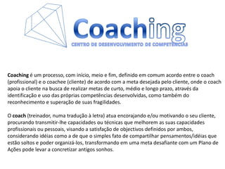 CoachingCENTRO DE DESENVOLVIMENTO DE COMPETÊNCIASCoaching é um processo, com início, meio e fim, definido em comum acordo entre o coach (profissional) e o coachee (cliente) de acordo com a meta desejada pelo cliente, onde o coachapoia o cliente na busca de realizar metas de curto, médio e longo prazo, através da identificação e uso das próprias competências desenvolvidas, como também do reconhecimento e superação de suas fragilidades.O coach (treinador, numa tradução à letra) atua encorajando e/ou motivando o seu cliente, procurando transmitir-lhe capacidades ou técnicas que melhorem as suas capacidades profissionais ou pessoais, visando a satisfação de objectivos definidos por ambos, considerando idéias como a de que o simples fato de compartilhar pensamentos/idéias que estão soltos e poder organizá-los, transformando em uma meta desafiante com um Plano de Ações pode levar a concretizar antigos sonhos.