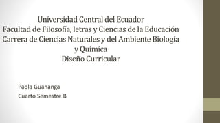 Universidad Central del Ecuador
Facultad de Filosofía, letras y Ciencias de la Educación
Carrera de Ciencias Naturales y del Ambiente Biología
y Química
Diseño Curricular
Paola Guananga
Cuarto Semestre B
 