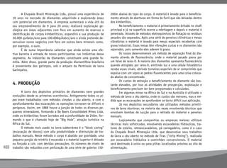 400
	 A Chapada Brasil Mineração Ltda, possui uma experiência de
10 anos no mercado de diamantes adquirindo e explorando áreas
com potencial em diamantes. A empresa aumentará a vida útil do
seu empreendimento de 9 para 20 anos; realizará exploração ge-
ológica em áreas adjacentes com foco em aumento de reservas e
identificação de corpos kimberlíticos, expandirá a sua produção de
30.000 quilates/ano para 100.000quilates/ano e ainda pretende de-
senvolver novos negócios com foco em outros bens minerais como,
por exemplo, o ouro.
	 É de suma importância salientar que ainda existe uma efe-
tiva barreira à entrada de novos participantes nas indústrias desse
segmento. As indústrias de diamantes constituem uma grande fa-
mília. Além disso, grande parte da produção diamantífera brasileira
é proveniente dos garimpos, sob o amparo da Permissão de lavra
Garimpeira.
4. PRODUÇÃO
	 A lavra dos depósitos primários de diamantes teve grandes
evoluções desde as primeiras ocorrências. Antigamente todos os pi-
pes eram trabalhados com métodos simples a céu aberto, e com o
aprofundamento das escavações as operações tornaram-se difíceis e
perigosas. Assim, em 1888 houve a junção de todos os diversos pe-
quenos mineradores, formando a De Beers Consolidated Mines Ltda,
onde os kimberlitos foram lavrados até a profundidade de 250m, for-
mando o que é chamado hoje de “Big Hole”, atração turística na
África do Sul.
	 O método mais usado na lavra subterrânea é o “block caving”
(escavação de blocos) com alta produtividade e diminuição de tra-
balhos manuais. Neste método o corpo é abatido por gravidade, uma
pequena porção do minério é escavada e o material superior é deixado
ou forçado a cair, com devidas precauções. Os números de níveis de
trabalho são reduzidos com perfuração de uma série de galerias 150-
200m abaixo do topo do corpo. O material é levado para o beneficia-
mento através de aberturas em forma de funil que são deixadas dentro
dos kimberlitos.
	 No beneficiamento o material é primeiramente britado no shaft
principal e já na superfície ocorre a rebritagem e depois o material é
peneirado. Através de métodos eletroquímicos de flotação os resíduos
pesados são separados. Após uma série de peneiras cilíndricas e mesas
vibratórias o material é levado para mesas especiais recobertas com
graxa industrial. Essas mesas têm vibrações curtas e os diamantes são
separados, pois somente eles aderem à graxa.
	 Os russos desenvolveram um método de separação final do dia-
mante através de fluorescência, onde o material pesado passa por
um feixe de raios-X. A maioria dos diamantes apresenta fluorescência
quando atingidos por raios-X, emitindo luz e uma célula fotoelétrica
recebe esses sinais, abrindo torneiras especiais de ar comprimido que
expulsa com um sopro as pedras fluorescentes para uma caixa coloca-
da abaixo do concentrado.
	 Os custos de extração e beneficiamento do diamante são bas-
tante elevados, por isso as atividades de prospecção, explotação e
beneficiamento precisam ser bem programadas e calculadas.
	 Em algumas minas na África do Sul e na Austrália é utilizado o
método de lavra a céu aberto, onde os custos são menores, mas a me-
dida que as escavações se aprofundam se torna difícil sua aplicação.
	 Já nos depósitos secundários são utilizados métodos primiti-
vos de lavra aluvionar, na maioria das vezes envolvendo técnicas que
envolvem bombas de sucção para a retirada do material e peneiras
manuais.
	 Logicamente que companhias ou empresas maiores utilizam
técnicas mais sofisticadas, envolvendo escavadeiras hidráulicas, tra-
tores de esteira, retroescavadeiras, pá carregadeira, como é o caso
da Chapada Brasil Mineração Ltda, que desenvolve seus trabalhos
de lavra a céu aberto no método de Tiras (“strip Mining”), realizada
por escavadeira hidráulica e caminhões convencionais. O material
será destinado à usina ou para pilhas localizadas próxima ao silo de
alimentação.
 