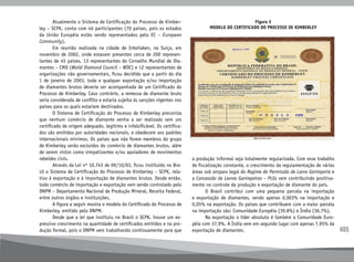 405
	 Atualmente o Sistema de Certificação do Processo de Kimber-
ley – SCPK, conta com 46 participantes (70 países, pois os estados
da União Européia estão sendo representados pelo EC – European
Community).
	 Em reunião realizada na cidade de Interlaken, na Suíça, em
novembro de 2002, onde estavam presentes cerca de 200 represen-
tantes de 45 países, 13 representantes do Conselho Mundial de Dia-
mantes – CMD (World Diamond Council – WDC) e 12 representantes de
organizações não governamentais, ficou decidido que a partir do dia
1 de janeiro de 2003, toda e qualquer exportação e/ou importação
de diamantes brutos deveria ser acompanhada de um Certificado do
Processo de Kimberley. Caso contrário, a remessa de diamante bruto
seria considerada de conflito e estaria sujeita às sanções vigentes nos
países para os quais estariam destinados.
	 O Sistema de Certificação do Processo de Kimberley preconiza
que nenhum comércio de diamante venha a ser realizado sem um
certificado de origem adequado, legítimo e infalsificável. Os certifica-
dos são emitidos por autoridades nacionais, e obedecem aos padrões
internacionais mínimos. Os países que não forem membros do grupo
de Kimberley serão excluídos do comércio de diamantes brutos, além
de serem vistos como simpatizantes e/ou apoiadores de movimentos
rebeldes civis.
	 Através da Lei nº 10.743 de 09/10/03, ficou instituído no Bra-
sil o Sistema de Certificação do Processo de Kimberley – SCPK, rela-
tivo à exportação e à importação de diamantes brutos. Desde então,
todo comércio de importação e exportação vem sendo controlado pelo
DNPM – Departamento Nacional de Produção Mineral, Receita Federal,
entre outros órgãos e instituições.
	 A figura a seguir mostra o modelo do Certificado do Processo de
Kimberley, emitido pelo DNPM.
	 Desde que a lei que instituiu no Brasil o SCPK, houve um ex-
pressivo crescimento na quantidade de certificados emitidos e na pro-
dução formal, pois o DNPM vem trabalhando continuamente para que
Figura 3
Modelo do Certificado do Processo de Kimberley
a produção informal seja totalmente regularizada. Com esse trabalho
de fiscalização constante, o crescimento da regulamentação de várias
áreas sob amparo legal do Regime de Permissão de Lavra Garimpeira e
a Concessão de Lavras Garimpeiras – PLGs vem contribuindo positiva-
mente no controle da produção e exportação de diamante do país.
	 O Brasil contribui com uma pequena parcela na importação
e exportação de diamantes, sendo apenas 0,003% na importação e
0,05% na exportação. Os países que contribuem com a maior parcela
na importação são: Comunidade Européia (39,8%) e Índia (36,7%).
	 Na exportação o líder absoluto é também a Comunidade Euro-
péia com 37,9%. A Índia vem em segundo lugar com apenas 7,95% da
exportação de diamantes.
 