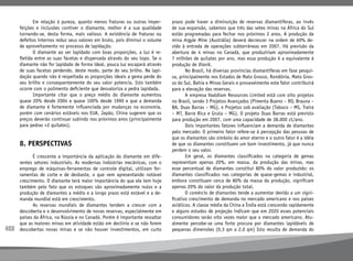 408
	 Em relação à pureza, quanto menos fraturas ou outras imper-
feições e inclusões contiver o diamante, melhor é a sua qualidade
tornando-se, desta forma, mais valioso. A existência de fraturas ou
defeitos internos reduz seus valores em bruto, pois diminui o volume
de aproveitamento no processo de lapidação.
	 O diamante ao ser lapidado com boas proporções, a luz é re-
fletida entre as suas facetas e dispersada através do seu topo. Se o
diamante não for lapidado de forma ideal, pouca luz escapará através
de suas facetas perdendo, deste modo, parte do seu brilho. Na lapi-
dação quando não é respeitada as proporções ideais a gema perde do
seu brilho e consequentemente do seu valor potencia. Isto também
ocorre com o polimento deficiente que desvaloriza a pedra lapidada.
	 Importante citar que o preço médio do diamante aumentou
quase 20% desde 2004 e quase 100% desde 1990 e que a demanda
de diamante é fortemente influenciada por mudanças na economia,
porém com cenários estáveis nos EUA, Japão, China sugerem que os
preços deverão continuar subindo nos próximos anos (principalmente
para pedras +2 quilates).
8. PERSPECTIVAS
	 É crescente a importância da aplicação do diamante em dife-
rentes setores industriais. As modernas indústrias mecânicas, com o
emprego de máquinas-ferramentas de controle digital, utilizam fer-
ramentas de corte e de desbaste, o que vem apresentando notável
crescimento. O diamante terá maior importância do que ele tem hoje
também pelo fato que os estoques são aproximadamente nulos e a
produção de diamantes a médio e a longo prazo está estável e a de-
manda mundial está em crescimento.
	 As reservas mundiais de diamantes tendem a crescer com a
descoberta e o desenvolvimento de novas reservas, especialmente em
países da África, na Rússia e no Canadá. Porém é importante ressaltar
que as maiores minas em atividade estão em declínio e se não forem
descobertas novas minas e se não houver investimentos, em curto
prazo pode haver a diminuição de reservas diamantíferas, ao invés
de sua expansão, sabemos que três das setes minas na África do Sul
estão programadas para fechar nos próximos 2 anos. A produção da
mina Argyle Mine (Austrália) deverá decrescer na ordem de 60% de-
vido à entrada de operações subterrâneas em 2007. Há previsão da
abertura de 4 minas no Canadá, que produziriam aproximadamente
7 milhões de quilates por ano, mas essa produção é a equivalente à
produção de Diavik.
	 No Brasil, há diversas províncias diamantíferas em fase pesqui-
sa, principalmente nos Estados de Mato Grosso, Rondônia, Mato Gros-
so do Sul, Bahia e Minas Gerais e provavelmente este fator contribuirá
para a elevação das reservas.
	 A empresa Vaaldiam Resources Limited está com oito projetos
no Brasil, sendo 3 Projetos Avançados (Pimenta Bueno – RO, Brauna –
BA, Duas Barras – MG), 4 Projetos sob avaliação (Taboco – MS, Traira
– MT, Barra Rica e Gruta – MG). O projeto Duas Barras está previsto
para produção em 2007, com uma capacidade de 38.000 ct/ano.
	 Dois importantes fatores influenciam a demanda de diamantes
pelo mercado: O primeiro fator refere-se à percepção das pessoas de
que os diamantes são símbolo do amor eterno e o outro fator é a idéia
de que os diamantes constituem um bom investimento, já que nunca
perdem o seu valor.
	 Em geral, os diamantes classificados na categoria de gemas
representam apenas 20%, em massa, da produção das minas, mas
esse percentual de diamantes constitui 80% do valor produzido; os
diamantes classificados nas categorias de quase-gemas e industrial,
embora constituam cerca de 80% da massa da produção, significam
apenas 20% do valor da produção total.
	 O comércio de diamantes tende a aumentar devido a um signi-
ficativo crescimento de demanda no mercado americano e nos países
asiáticos. A classe média da China e Índia está crescendo rapidamente
e alguns estudos de projeção indicam que em 2020 esses potenciais
consumidores serão oito vezes maior que o mercado americano. Atu-
almente percebe-se uma forte procura por diamantes lapidáveis de
pequenas dimensões (0,3 qm a 2,0 qm) Isto resulta de demanda do
 