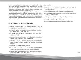 409
enorme mercado dos países asiáticos; alia-se a essa demanda o fato
de se haver percebido que a agregação de pequenas pedras em uma
jóia pode causar efeito estético e beleza equivalente ao de uma única
pedra maior e de elevado valor. Projeções indicam um aumento ans
vendas na ordem de 6 bilhões de dólares até 2012.
	 A presença de teores marginais nas minas, especialmente na-
quelas em que predomina a produção de diamantes de baixo valor,
torna indispensável a aplicação de métodos de produção de baixo
custo, tanto na lavra quanto no beneficiamento dos minérios. Caso os
preços atinjam ao ponto de equilíbrio (break even point) será neces-
sária redução de custos.
9. REFERÊNCIAS BIBLIOGRÁFICAS
1.	
CHAVES, Mário L.; CHAMBEL, Luís. DIAMANTE: A PEDRA, A GEMA, A
LENDA. Oficina de textos, 2003;
2.	
BARBOSA, Octávio. DIAMANTE NO BRASIL: HISTÓRICO, OCORRÊN-
CIA, PROSPECÇÃO E LAVRA. CPRM, 1991.
3.	
OLIVEIRA, Amóss. DIAMANTE. Sumário Mineral 2002, 2003, 2004,
2005. DNPM/MME.
4.	
OLIVEIRA, Amóss; MIRANDA, Jocy G. HISTÓRICO DA PRODUÇÃO NA
PROVÍNCIA DE JUÍNA (MT). Brasil Minera nº186.
5.	
PISANI, José Ricardo T. EXPLORAÇÃO E PESQUISA DE KIMBERLITOS
E DIAMANTES NO BRASIL. Palestra no 43º Congresso Brasileiro de
Geologia.
6.	
MIRANDA, Jocy. DIAMANTES DE CONFLITO.
7.	
Grupo de Revisão do Funcionamento do KPCS. THE KIMBERLEY
PROCESS CERTIFICATION SCHEME, THIRD YEAR REVIEW. 2006.
8.	
NAHASS, Samir. ANNUAL REPORT – 2005. KIMBERLEY PROCESS CER-
TIFICATION SCHEME – KPCS. MME, 2006.
Sites visitados:
1.	 
http://www.rc.unesp.br/museudpm/banco/elementos%20nati-
vos/diamente.html
2.	 http://nautilus.fis.uc.pt/st2.5/scenes-p/elem/e00621.html
3.	 
http://www.inovacaotecnologica.com.br/noticias/noticia.
php?artigo=010160050906
4.	 http://www.escolabellarte.com.br/pedras/Diamante.htm
5.	 http://pt.wikipedia.org/wiki/Diamante
6.	 http://www.amnh.org/exhibitions/diamonds/thermal.html
 