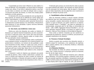 392
	 A propriedade que exerce maior influência no valor estético é o
Índice de Refração. Essa propriedade e sua dureza fazem do diamante
a gema mais valiosa. O seu brilho é adamantino devido a esse Índi-
ce, pois todos os minerais com índice de refração maior ou igual a
1,9 possuem este brilho. No entanto, os cristais não cortados podem
apresentar um brilho gorduroso.
	 Os diamantes têm uma vasta variedade de cores que depende da
faixa espectral, da natureza da luz (definida por normas rígidas para
avaliar comercialmente os diamantes), da concentração do “centro
de cor”, entre outros. Os diamantes podem apresentar fluorescência
ou fosforescência quando expostos à luz ultravioleta. A fluorescência
pode influenciar as cores percebidas e apenas raríssimos diamantes
apresentam fosforescência.
	 b)	 Usos atuais, suas tendências e novos usos:
	 Oitenta por cento dos diamantes são usados na indústria. O
diamante é um material industrial fundamental, pois têm característi-
cas únicas. É usado para cortar, moer e lustrar, bem como para lentes,
chips de computador, e lâminas, algumas usadas na cirurgia crítica.
Mas suas aplicações crescem rapidamente.
	 O diamante industrial é principalmente usado na perfuração e
corte na pesquisa mineral, na engenharia civil e mecânica devido a sua
grande dureza e resistência, é um abrasivo de alta qualidade e usado
como ferramentas de talha. Podem ser usados para cortar, tornear e
furar alumina, quartzo, vidro e artigos cerâmicos. O pó de diamante é
usado para polir aços e outras ligas. Apesar de ser um mineral de valor
elevado, sua grande durabilidade e ação rápida do corte, compensam
seus custos.
	 O diamante é usado em máquinas que produzem uma grande
variedade de plásticos, vidros e metais, dando forma a produtos tais
como os cilindros para máquinas de copiar e pistões nos motores de
automóvel. Entretanto, o diamante não pode ser usado em máquinas
de ligas de ferro devido à reação de alta temperatura entre o ferro e o
carbono.
	 O diamante gema provoca um enorme fascínio sobre as pessoas
e é a gema preferida pelo público. São montados em metais preciosos
e/ou em associação com outras gemas. Além de adquirir o diamante
gema em datas importantes, eles são adquiridos como investimento e
também por exibição de posição social.
	 c)	 Possibilidade ou Risco de Substituição
	 Além dos diamantes sintéticos e naturais tratados utilizados
nas indústrias (que será citado posteriormente), existem muitas pes-
quisas avançadas e projetos desenvolvidos de materiais com dureza
superior ou igual ao diamante, que podem substituí-lo na indústria.
Como exemplos temos o “buckpaper”, que pode ser substituído na
nanotecnologia, pesquisado pelo Dr. Ben Wang na Universidade da
Flórida – USA e ADNR (“Aggregated Diamond NanoRods”), com inú-
meras aplicações industriais devido a sua dureza ser superior ao do
diamante, criado por físicos Alemães na Universidade de Bayreuth.
	 Temos ainda os materiais simulantes que são substâncias ou
combinações de substâncias, naturais ou sintéticas, que possuem pro-
priedades semelhantes às do diamante.
	 d)	 Processos e Evolução Tecnológica
	 Devido ao grande valor econômico dos diamantes naturais, a
indústria sempre foi incentivada a criar substâncias não legítimas.
Nesse contexto podemos citar os Diamantes Sintéticos e Diamantes
Naturais Tratados.
	 d.1) Diamantes Sintéticos:
	 São resultados da síntese de carbono cristalizado no sistema
cúbico, têm a mesma estrutura e composição química do diamante,
mas não são de origem natural.
	 Apesar de desde o século XIX haver tentativas para a obtenção
desses diamantes, só foi possível sintetizar o diamante a partir da gra-
fita, com pressões superiores a 60.000atm e temperaturas maiores que
2.000K. A primeira síntese (do tipo industrial) foi conseguida em 1953-
54, pela empresa ASEA e logo em seguida, em 1955, pela General Elec-
 