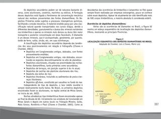 397
Figura 2
LOCALIZAÇÃO ESQUEMÁTICA DOS DEPÓSITOS DIAMANTÍFEROS NO BRASIL
Adaptado de Chambel, Luís e Chaves, Mário Luiz
	 Os depósitos secundários podem ser de natureza bastante di-
versa, como aluvionares, costeiros, marinhos ou eólicos. A formação
desses depósitos está ligada a fenômenos de concentração mecânica
natural dos resíduos provenientes das fontes diamantíferas. Os De-
pósitos Primários estão sujeitos a processos intempéricos químicos,
facilitando a erosão mecânica. O material erodido passa por uma clas-
sificação natural quando transportados nos cursos d’água, devido a
diferentes densidades, granulometria e dureza dos minerais existentes
nos kimberlitos e apenas os minerais mais densos ou duros têm maior
transporte e posterior concentração em áreas favoráveis. O diamante
é um desses minerais, que é acompanhado, geralmente, por quarzto,
óxido de ferro, rutilo, zircão, etc. em suas vizinhanças.
	 A classificação dos depósitos secundários depende das tendên-
cias dos seus posicionamentos em relação à hidrografia (Chaves e
Chambel, 2003):
	 • 
Depósitos em Conglomerados antigos, dobrados, com fontes
provavelmente erodidas;
	 • 
Depósitos em Conglomerados antigos, não dobrados, encon-
trando-se expostos descontinuamente no alto de planaltos;
	 • 
Depósitos coluvionares, situadas nas proximidades das rochas-
fontes diamantíferas, tanto primárias como secundárias;
	 • 
Depósitos de terraços, em posição superior à do rio atual;
	 • 
Depósitos de Lezírias são planícies aluvionares dos rios;
	 • 
Depósito dos leitos de rios;
	 • 
Depósitos litorâneos, incluindo os sedimentos de praia e ter-
raços litorâneos;
	 • 
Depósitos off-shore, constituído por cascalhos no fundo do mar.
	 Independente do tipo de depósito, o teor médio mundial é
sempre relativamente muito baixo. No Brasil, os primeiros depósitos
encontrados foram os aluvionares, na região central de Minas Gerais,
no início do séc. XVIII.
	 Rochas ultrabásicas tipo kimberlíticas foram encontradas apenas
ao final da década de 60, inicialmente nos arredores de Coromandel em
Minas Gerais e depois em outros locais no Triângulo Mineiro, Goiás,
Mato Grosso, Rondônia e Piauí (Chaves e Chambel, 2003). Como as
descobertas das ocorrências de kimberlitos e lamproítos no País quase
sempre foram realizadas por empresas estrangeiras, pouco se conhece
sobre esses depósitos. Apesar de atualmente ter sido identificado mais
de 500 corpos kimberlíticos, a maioria absoluta é considerada estéril.
Ocorrências de depósitos diamantíferos:
	 Várias são as ocorrências de diamantes no Brasil, a figura 02
mostra um esboço esquemático da localização dos depósitos diaman-
tíferos, mostrando as principais Províncias.
 