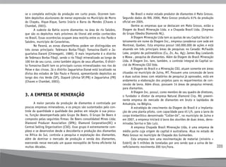 399
se a completa extinção da produção em curto prazo. Ocorrem tam-
bém depósitos aluvionares de menor expressão no Município de Morro
do Chapéu, Xique-Xique, Santo Inácio e Barra do Mendes (Chaves e
Chambel, 2003).
	 A sudeste da Bahia ocorre diamantes na área do rio Salobro,
que são os depósitos mais próximos do litoral até então conhecidos
no Brasil. Essas ocorrências ocupam área restrita entre os rios Pardo e
Salobro, município de Canavieiras.
	 No Paraná, as zonas diamantíferas podem ser distinguidas em
três zonas principais: Telêmaco Borba-Tibaji; Tomasina-Ibaiti e Ja-
guariaíva-Itararé (Chieregatti, 1989). O mais importante é o distrito
de Telêmaco Borba-Tibaji, sendo o rio Tibaji mineralizado ao longo de
100 km de seu curso, como também alguns de seus afluentes. O distri-
to Tomasina-Ibaiti tem os principais cursos mineralizados nos rios do
Peixe e das cinzas. Já o distrito Jaguariaíva-Itaraé está localizado na
divisa dos estados de São Paulo e Paraná, apresentando depósitos ao
longo dos rios Verde (SP), Itaparé (divisa SP/PR) e Jaguariaíva (PR)
(Chaves e Chambel, 2003).
3. A EMPRESA DE MINERAÇÃO
	 A maior parcela da produção de diamantes é controlada por
poucas empresas mineradoras, e os preços são sustentados pelo con-
trole da quantidade e qualidade das pedras em relação à sua procu-
ra, função desempenhada pelo Grupo De Beers. O Grupo De Beers é
composto pelas seguintes firmas: De Beers consolidated Mines Ltda;
Diamond Producer Association (DPA); Diamond Corporation(DC) e
Central Selling Organization (CSO). Esse grupo é extremamente com-
plexo e se desenvolve desde a descoberta e produção dos diamantes
na África do Sul, controla a pesquisa e explotação dos diamantes,
além de dominar o mercado de produção e venda dos diamantes,
exercendo nesse mercado um quase monopólio de forma eficiente há
muitas décadas.
	 No Brasil o maior estado produtor de diamantes é Mato Grosso.
Segundo dados do RAL 2006, Mato Grosso produziu 61% da produção
oficial em 2005.
	 Dentre as empresas que se destacam em Mato Grosso, estão a
Diagem do Brasil Mineração Ltda. e a Chapada Brasil Ltda. (Empresa
do Grupo Elkedra Diamonds NL).
	 A Diagem Mineração Ltda tem as quotas de seu Capital Social in-
teiramente em nome da Diagem Inc., empresa canadense com sede em
Montreal, Quebec. Esta empresa possui 160.000.000 de ações e está
atuando em três principais áreas de pesquisas no Canadá: McFaulds
Lake, projeto de polimetálicos (Cu, Zn, Au, Ag); James Bay Lowlands
e Wawa , pesquisa de diamantes. Além da Diagem do Brasil Mineração
Ltda. A Diagem Inc. tem, também, o controle integral do Capital so-
cial da Mineração CDJ ltda.
	 A Diagem do Brasil e a Mineração CDJ, atuam somente em áreas
situadas no município de Juína, MT. Possuem uma concessão de lavra
e duas outras áreas com relatórios de pesquisa já aprovados, está em
andamento a elaboração dos projetos para os requerimentos de con-
cessão de lavra. Além disso, possuem 14 áreas de pesquisa mineral,
para diamantes.
	 A Diagem Inc. possui, como membro de seu quadro de diretores,
o fundador e diretor da empresa Natural Diamond Cirp. NV, preemi-
nente empresa do mercado de diamantes em bruto e lapidados de
Antuérpia, na Bélgica.
	 A estratégia de crescimento da Diagem do Brasil é a implanta-
ção de uma planta piloto, com capacidade para 45 t/h, para a lavra do
corpo kimberlítico denominado “Collier-04”, no município de Juína e
em 2007, a empresa iniciará à lavra das aluviões de duas áreas, deno-
minadas Sorriso e São Luiz.
	 A empresa Chapada Brasil Mineração Ltda, é uma empresa de
médio porte cuja origem do capital é australiana. Atua no estado de
Mato Grosso no município de Chapada dos Guimarães.
	 Esta empresa tem uma movimentação de material (minério +
Estéril) de 5 milhões de toneladas por ano sendo que a usina de be-
neficiamento movimenta 200 ton/hora.
 