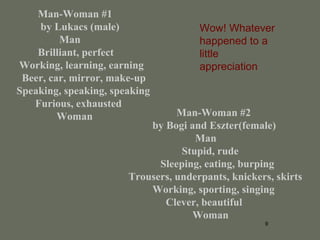 9
Man-Woman #1
by Lukacs (male)
Man
Brilliant, perfect
Working, learning, earning
Beer, car, mirror, make-up
Speaking, speaking, speaking
Furious, exhausted
Woman Man-Woman #2
by Bogi and Eszter(female)
Man
Stupid, rude
Sleeping, eating, burping
Trousers, underpants, knickers, skirts
Working, sporting, singing
Clever, beautiful
Woman
Wow! Whatever
happened to a
little
appreciation
 