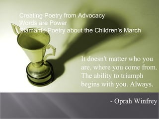 Creating Poetry from Advocacy
Words are Power
Diamante Poetry about the Children’s March



                     It doesn't matter who you
                     are, where you come from.
                     The ability to triumph
                     begins with you. Always.

                               - Oprah Winfrey
 