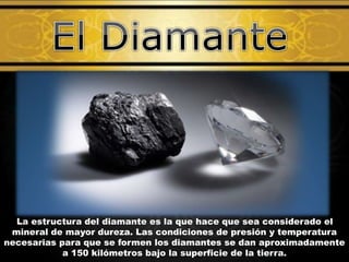La estructura del diamante es la que hace que sea considerado el
mineral de mayor dureza. Las condiciones de presión y temperatura
necesarias para que se formen los diamantes se dan aproximadamente
a 150 kilómetros bajo la superficie de la tierra.
 