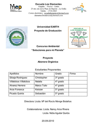 Escuela Los Diamantes
Guápiles – Pococí – Limón
25 mts este de la Plaza de Deporte , La Emilia
Telefax – 2710-2065
Correo electrónico, escueladiamantes@hotmail.com
diamantes2banderazul@hotmail.com
Universidad EARTH
Proyecto de Graduación
Concurso Ambiental
“Soluciones para mi Planeta”
Proyecto
Abonera Orgánica
Estudiantes Proponentes
Apellidos Nombre Grado Firma
Sibaja Rodríguez Christopher 3º grado
Villalobos Villalobos Natalia 4º grado
Alvarez Herrera Marco Tulio 4º grado
Arce Fonseca Keisian 5º grado
Picado Quirós Sebastián 5º grado
Directora: Licda. Mª del Rocío Monge Bolaños
Colaboradoras: Licda. Nancy Arce Rivera
Licda. Nidia Aguilar Quirós
20-09-2010
 