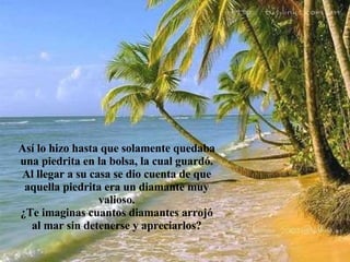 Así lo hizo hasta que solamente quedaba una piedrita en la bolsa, la cual guardó. Al llegar a su casa se dio cuenta de que aquella piedrita era un diamante muy valioso. ¿Te imaginas cuantos diamantes arrojó al mar sin detenerse y apreciarlos? 