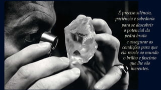 É preciso silêncio,
paciência e sabedoria
para se descobrir
o potencial da
pedra bruta...
e assegurar as
condições para que
ela revele ao mundo
o brilho e fascínio
que lhe são
inerentes.
 