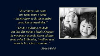 “As crianças são como
um ramo novo e verde
– desenvolver-se-ão da maneira
como forem orientadas.”
“Tende o máximo cuidado
em lhes dar metas e ideais elevados
de modo que, quando forem adultos,
como velas brilhantes, irradiem seus
raios de luz sobre o mundo...”
‘Abdu’l-Bahá
 
