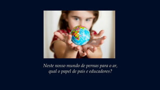 Neste nosso mundo de pernas para o ar,
qual o papel de pais e educadores?
 