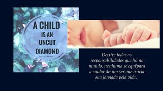 Dentre todas as
responsabilidades que há no
mundo, nenhuma se equipara
a cuidar de um ser que inicia
sua jornada pela vida.
 