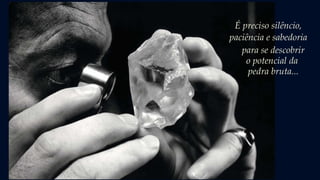É preciso silêncio,
paciência e sabedoria
para se descobrir
o potencial da
pedra bruta...
 