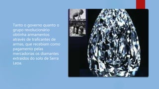 Tanto o governo quanto o
grupo revolucionário
obtinha armamentos
através de traficantes de
armas, que recebiam como
pagamento pelas
mercadorias os diamantes
extraídos do solo de Serra
Leoa.
 