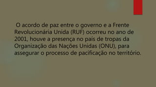 O acordo de paz entre o governo e a Frente
Revolucionária Unida (RUF) ocorreu no ano de
2001, houve a presença no país de tropas da
Organização das Nações Unidas (ONU), para
assegurar o processo de pacificação no território.
 