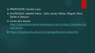  PROFESSOR: Sandro Lara
 ALUNO(A)S: Isabela Vieira , Júlia, Jonas, Maísa, Miguel, Raul,
Sarah e Samyra.
 Fonte dos textos:
http://diariodonordeste.verdemares.com.brhttps://brasilescola.
uol.com.br
 https://brasilescola.uol.com.br/geografia/serra-leoa.htm
 